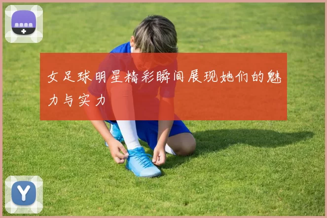 女足球明星精彩瞬间展现她们的魅力与实力