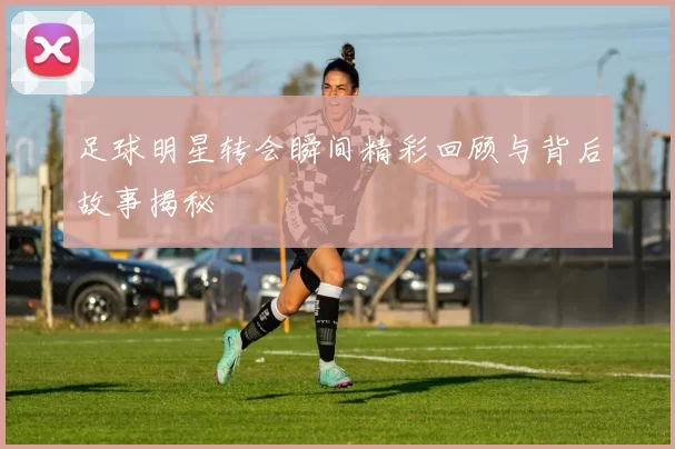 足球明星转会瞬间精彩回顾与背后故事揭秘