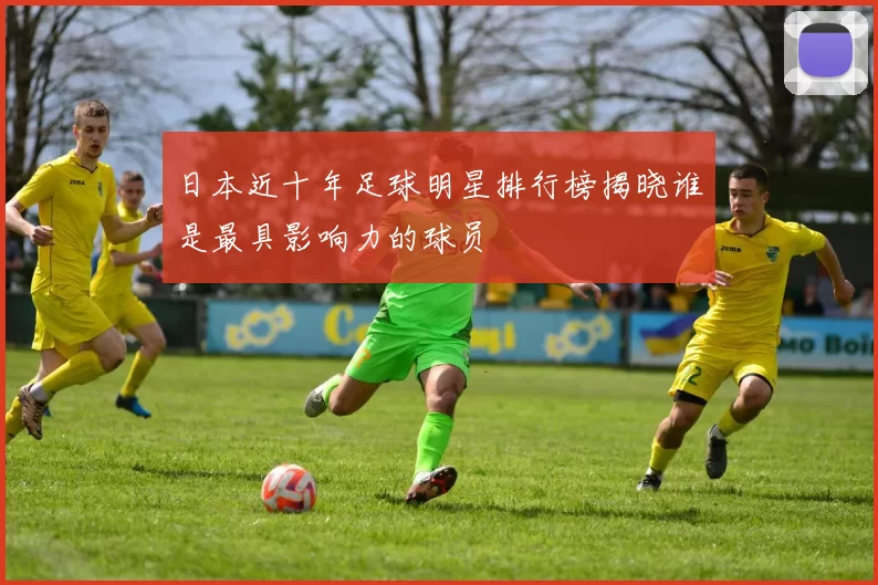 日本近十年足球明星排行榜揭晓谁是最具影响力的球员