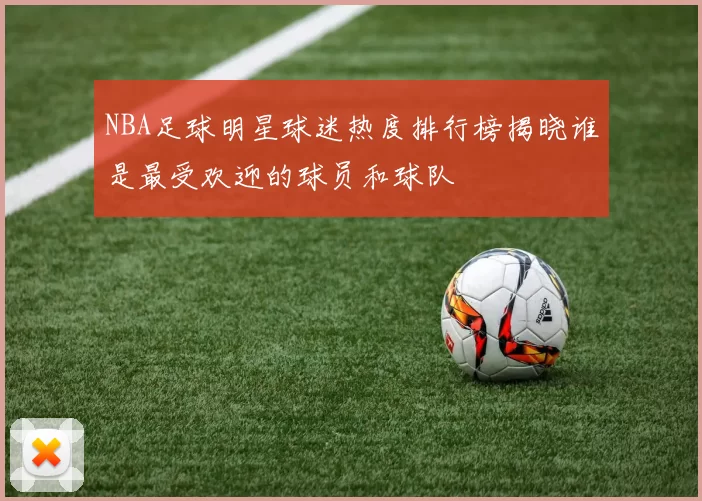 NBA足球明星球迷热度排行榜揭晓谁是最受欢迎的球员和球队