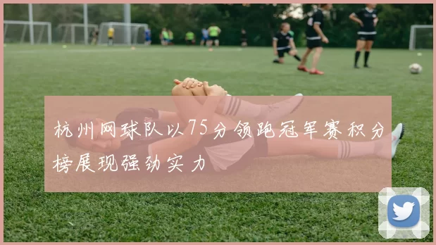 杭州网球队以75分领跑冠军赛积分榜展现强劲实力