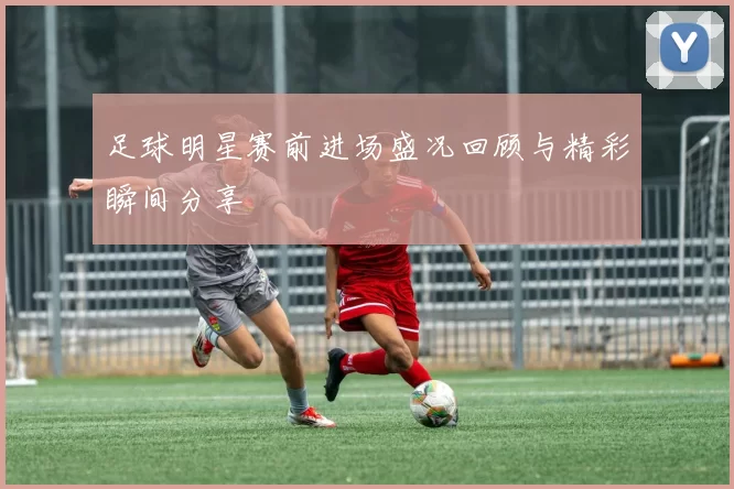 足球明星赛前进场盛况回顾与精彩瞬间分享