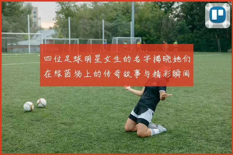 四位足球明星女生的名字揭晓她们在绿茵场上的传奇故事与精彩瞬间