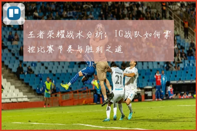 王者荣耀战术分析：IG战队如何掌控比赛节奏与胜利之道