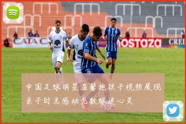 中国足球明星温馨抱孩子视频展现亲子时光感动无数球迷心灵