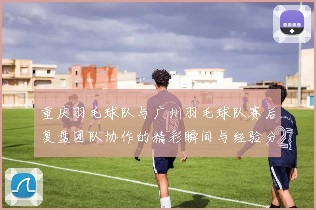 重庆羽毛球队与广州羽毛球队赛后复盘团队协作的精彩瞬间与经验分享