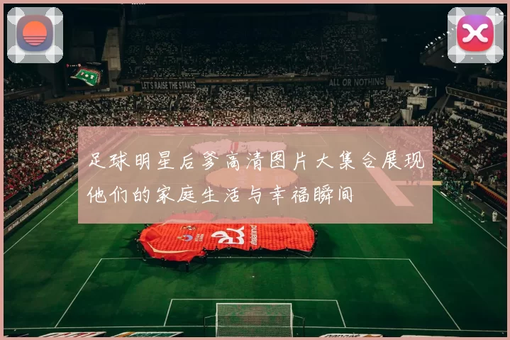 足球明星后爹高清图片大集合展现他们的家庭生活与幸福瞬间