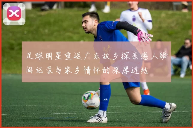 足球明星重返广东故乡探亲感人瞬间记录与家乡情怀的深厚连结
