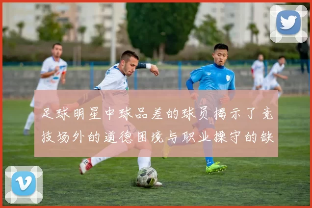 足球明星中球品差的球员揭示了竞技场外的道德困境与职业操守的缺失