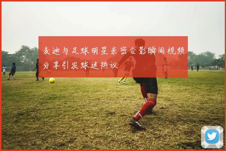 麦迪与足球明星亲密合影瞬间视频分享引发球迷热议