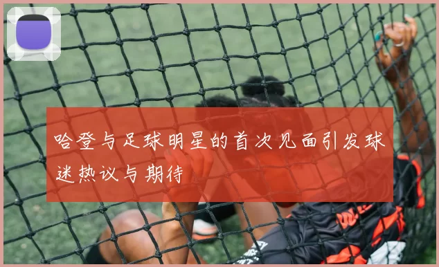 哈登与足球明星的首次见面引发球迷热议与期待
