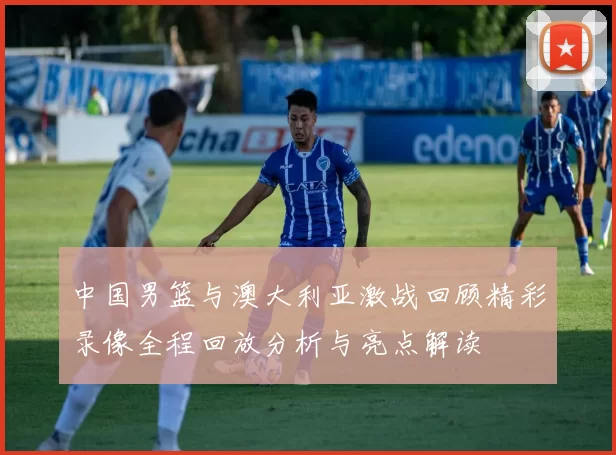 中国男篮与澳大利亚激战回顾精彩录像全程回放分析与亮点解读