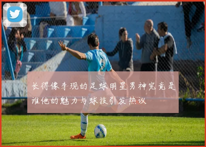 长得像李现的足球明星男神究竟是谁他的魅力与球技引发热议